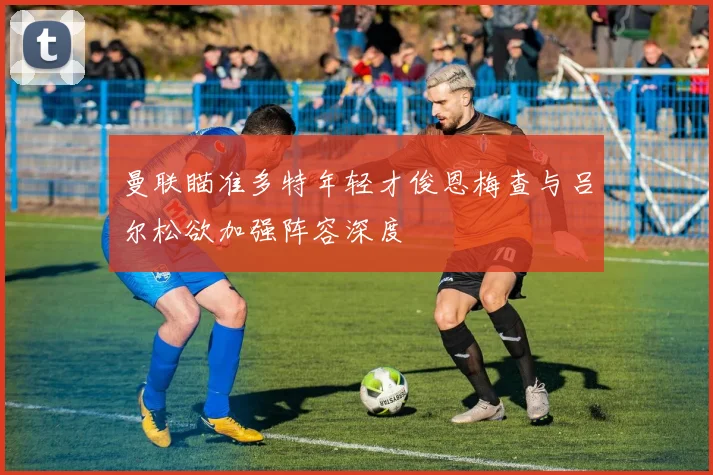 曼联瞄准多特年轻才俊恩梅查与吕尔松欲加强阵容深度