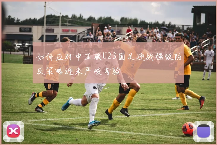 如何应对中亚狼U23国足迎战强敌防反策略迎来严峻考验