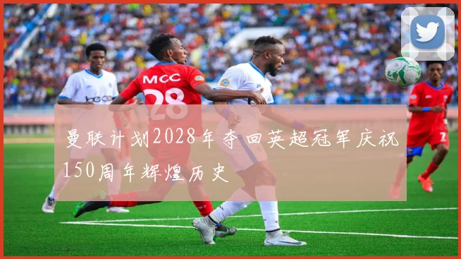 曼联计划2028年夺回英超冠军庆祝150周年辉煌历史