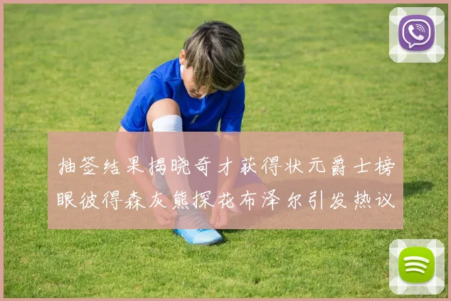 抽签结果揭晓奇才获得状元爵士榜眼彼得森灰熊探花布泽尔引发热议