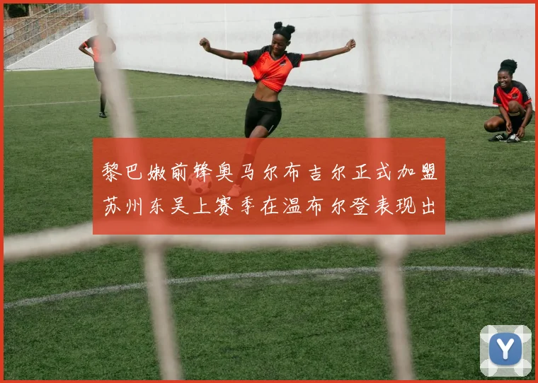 黎巴嫩前锋奥马尔布吉尔正式加盟苏州东吴上赛季在温布尔登表现出色