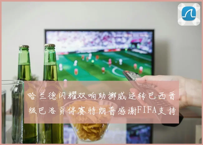 哈兰德闪耀双响助挪威逆转巴西晋级巴洛贡停赛特朗普感谢FIFA支持