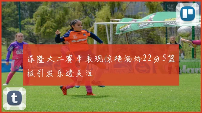 菲隆大二赛季表现惊艳场均22分5篮板引发乐透关注
