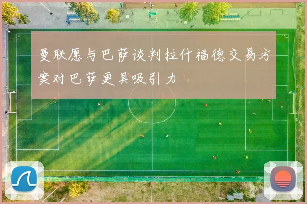 曼联愿与巴萨谈判拉什福德交易方案对巴萨更具吸引力