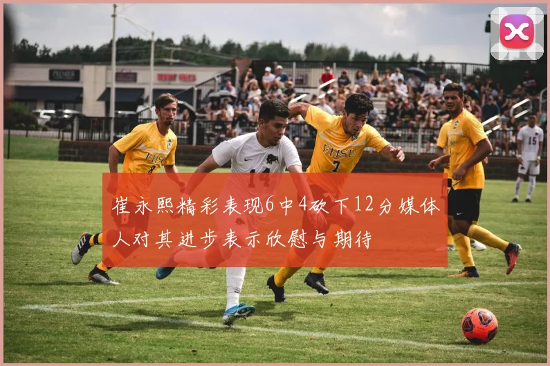 崔永熙精彩表现6中4砍下12分媒体人对其进步表示欣慰与期待