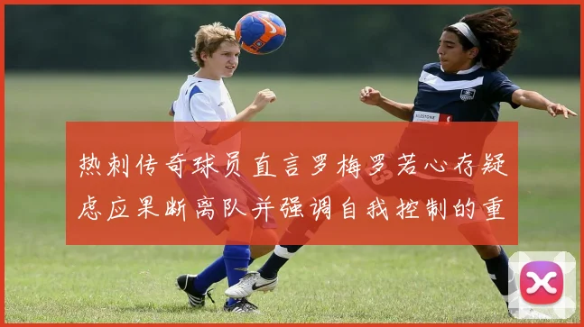热刺传奇球员直言罗梅罗若心存疑虑应果断离队并强调自我控制的重要性