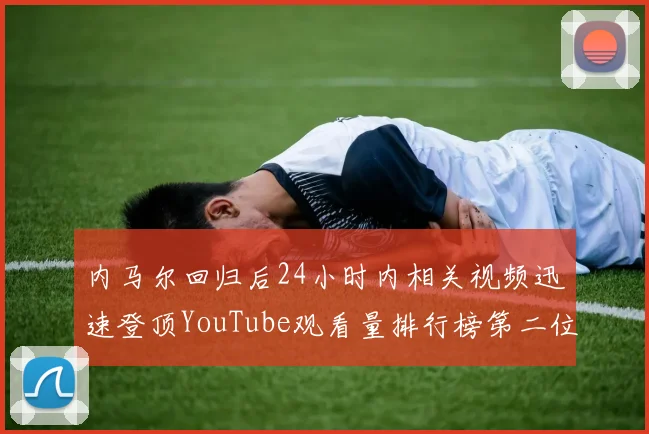 内马尔回归后24小时内相关视频迅速登顶YouTube观看量排行榜第二位