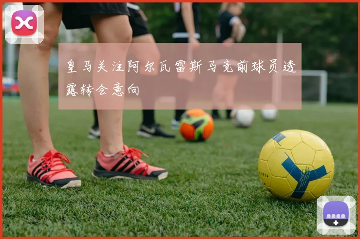 皇马关注阿尔瓦雷斯马竞前球员透露转会意向