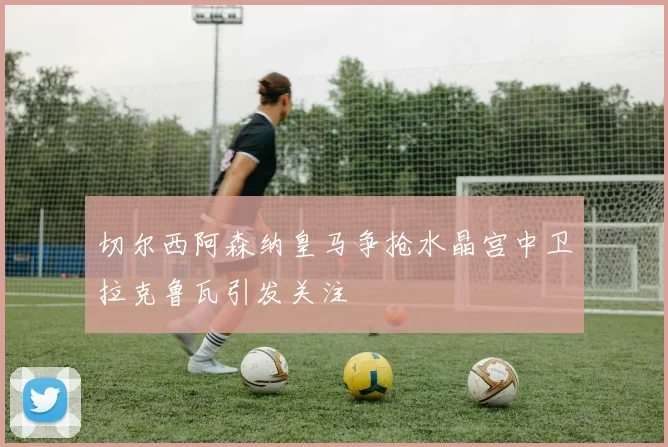 切尔西阿森纳皇马争抢水晶宫中卫拉克鲁瓦引发关注