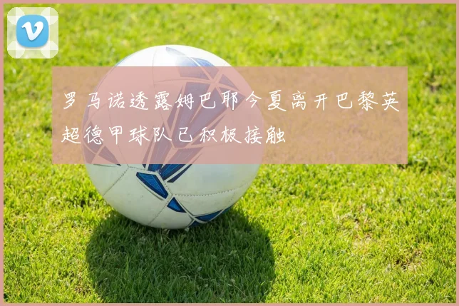 罗马诺透露姆巴耶今夏离开巴黎英超德甲球队已积极接触