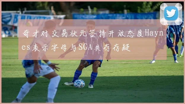奇才对交易状元签持开放态度Haynes表示字母与SGA共存存疑