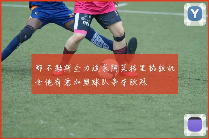 那不勒斯全力追求阿莱格里执教机会他有意加盟球队争夺欧冠