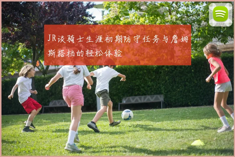 JR谈骑士生涯初期防守任务与詹姆斯搭档的轻松体验