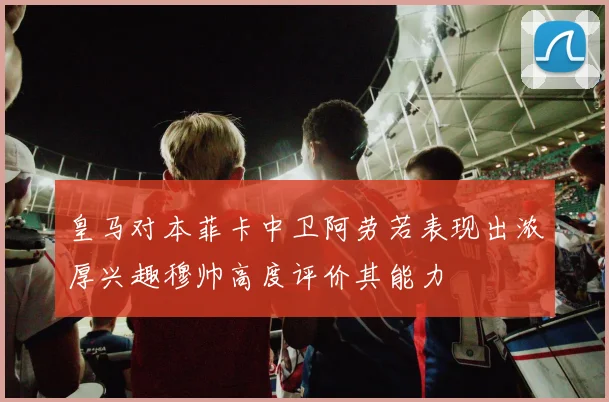 皇马对本菲卡中卫阿劳若表现出浓厚兴趣穆帅高度评价其能力