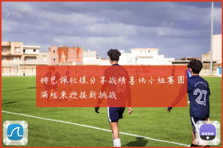姆巴佩社媒分享战绩喜讯小组赛圆满结束迎接新挑战