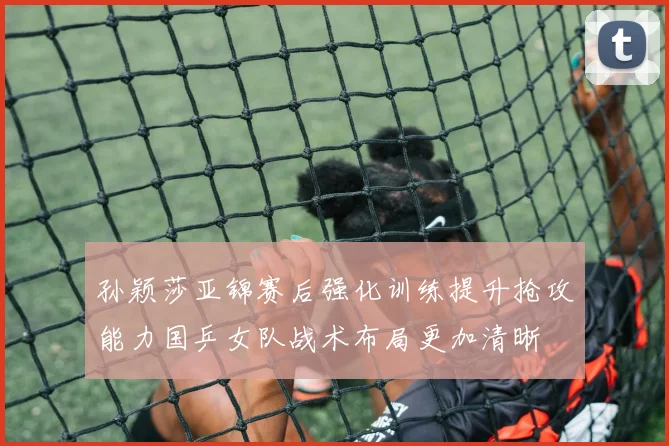 孙颖莎亚锦赛后强化训练提升抢攻能力国乒女队战术布局更加清晰