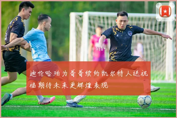 迪伦哈珀为哥哥续约凯尔特人送祝福期待未来更辉煌表现