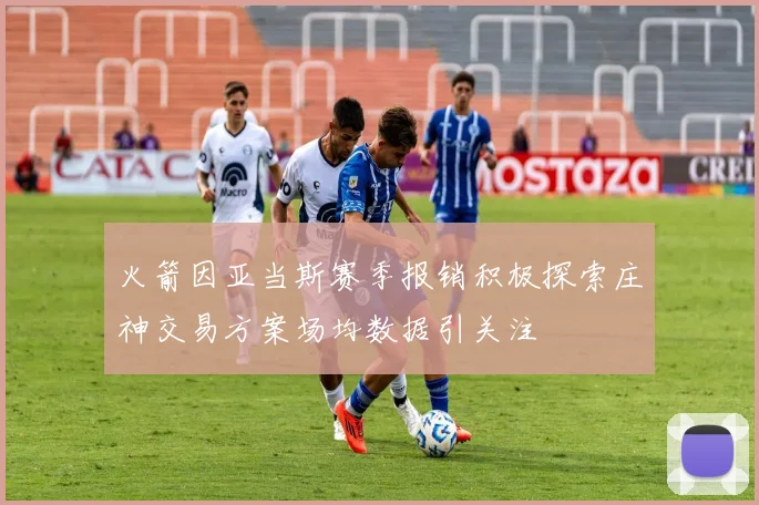 火箭因亚当斯赛季报销积极探索庄神交易方案场均数据引关注