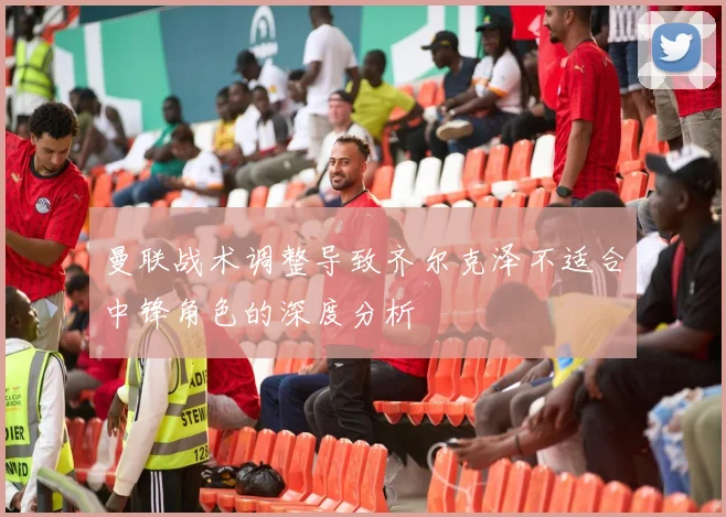 曼联战术调整导致齐尔克泽不适合中锋角色的深度分析