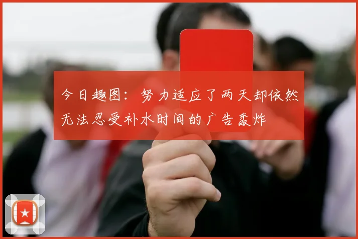 今日趣图：努力适应了两天却依然无法忍受补水时间的广告轰炸
