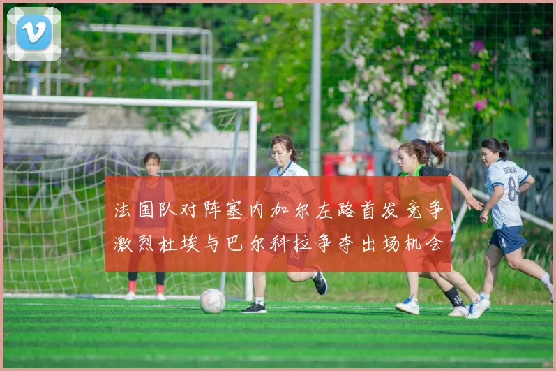 法国队对阵塞内加尔左路首发竞争激烈杜埃与巴尔科拉争夺出场机会