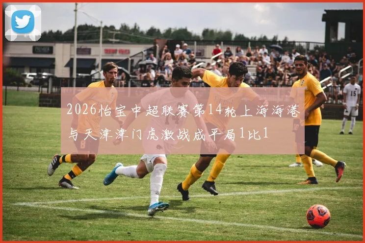 2026怡宝中超联赛第14轮上海海港与天津津门虎激战成平局1比1