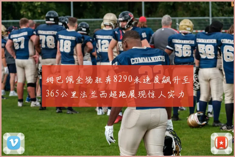 姆巴佩全场狂奔8290米速度飙升至365公里法兰西超跑展现惊人实力