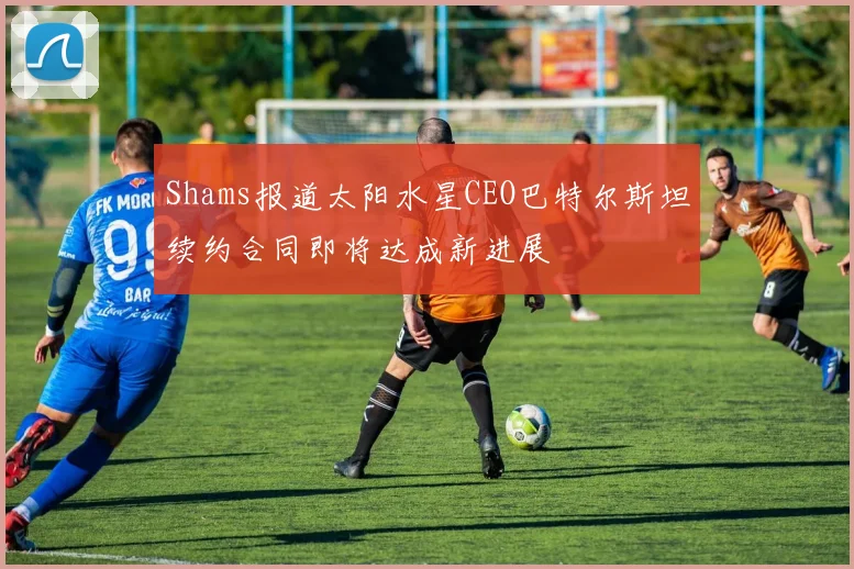 Shams报道太阳水星CEO巴特尔斯坦续约合同即将达成新进展