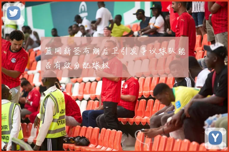 篮网新签布朗后卫引发争议球队能否有效分配球权