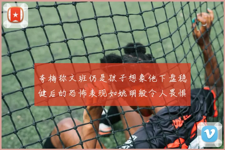 夸梅称文班仍是孩子想象他下盘稳健后的恐怖表现如姚明般令人畏惧