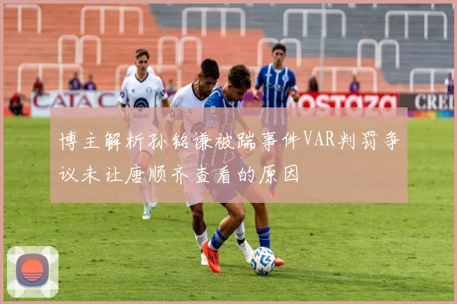 博主解析孙铭谦被踹事件VAR判罚争议未让唐顺齐查看的原因