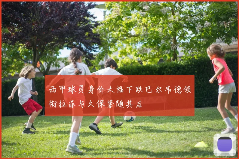 西甲球员身价大幅下跌巴尔韦德领衔拉菲与久保紧随其后
