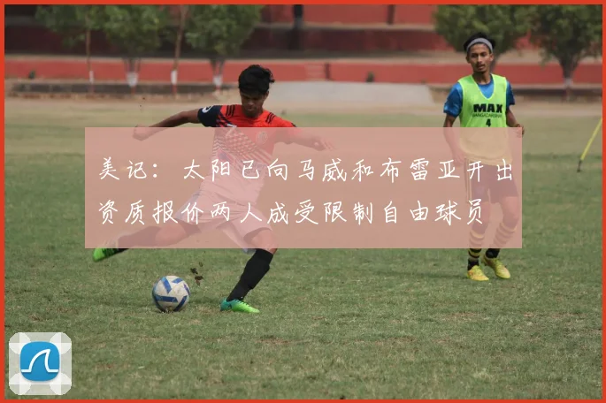 美记：太阳已向马威和布雷亚开出资质报价两人成受限制自由球员