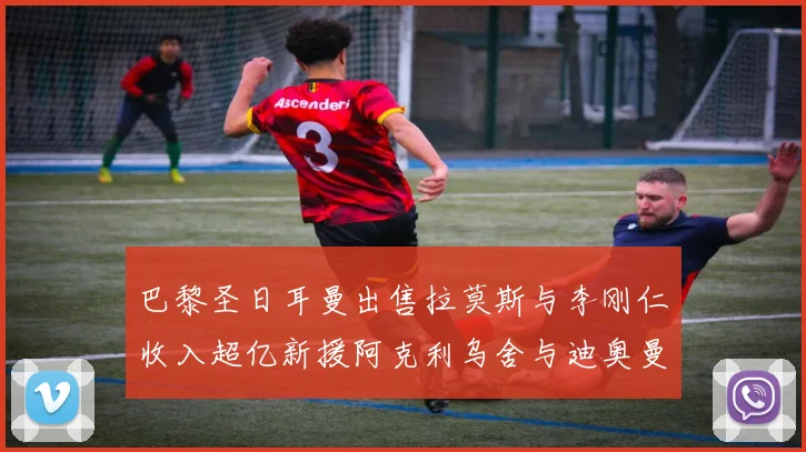 巴黎圣日耳曼出售拉莫斯与李刚仁收入超亿新援阿克利乌舍与迪奥曼德即将加盟
