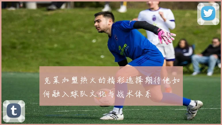 克莱加盟热火的精彩选择期待他如何融入球队文化与战术体系